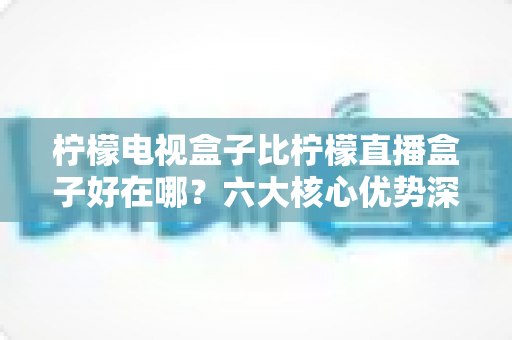 柠檬电视盒子比柠檬直播盒子好在哪？六大核心优势深度解析，教你选对家用电视神器