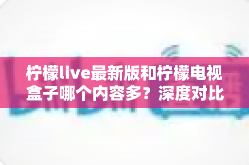 柠檬live最新版和柠檬电视盒子哪个内容多？深度对比帮你选出更适合的观影方案