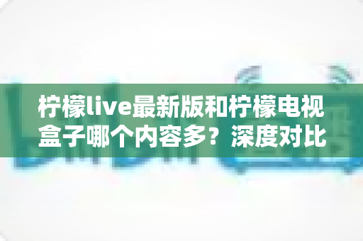 柠檬live最新版和柠檬电视盒子哪个内容多？深度对比帮你选出更适合的观影方案