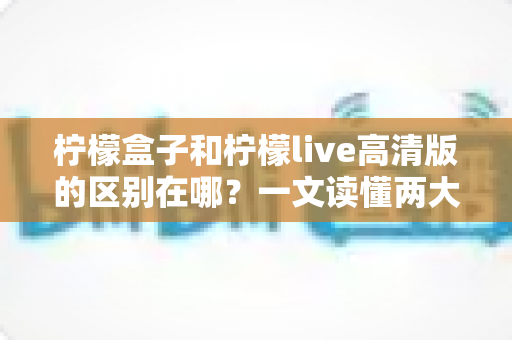 柠檬盒子和柠檬live高清版的区别在哪？一文读懂两大平台核心差异与选择指南