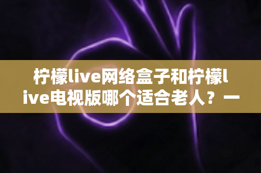 柠檬live网络盒子和柠檬live电视版哪个适合老人?一文看懂两款设备的选择攻略 柠檬live网络盒子和柠檬live电视版哪个适合老人?一文看懂两款设备的选择攻略