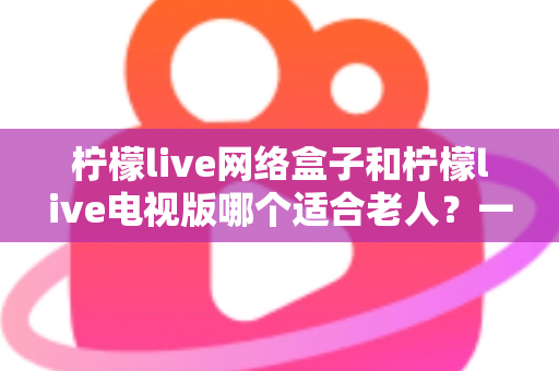 柠檬live网络盒子和柠檬live电视版哪个适合老人?一文看懂两款设备的选择攻略 柠檬live网络盒子和柠檬live电视版哪个适合老人?一文看懂两款设备的选择攻略