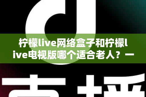 柠檬live网络盒子和柠檬live电视版哪个适合老人？一文看懂两款设备的选择攻略