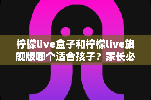 柠檬live盒子和柠檬live旗舰版哪个适合孩子？家长必读的全方位对比与选购指南