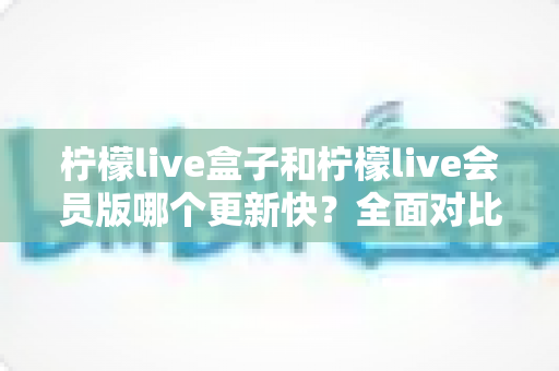 柠檬live盒子和柠檬live会员版哪个更新快?全面对比解析助你轻松选择 柠檬live盒子和柠檬live会员版哪个更新快?全面对比解析助你轻松选择