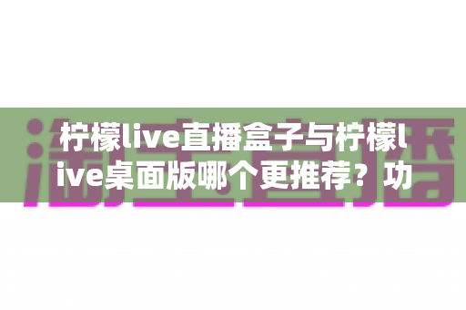柠檬live直播盒子与柠檬live桌面版哪个更推荐？功能、性能、场景全方位对比帮你选对直播工具