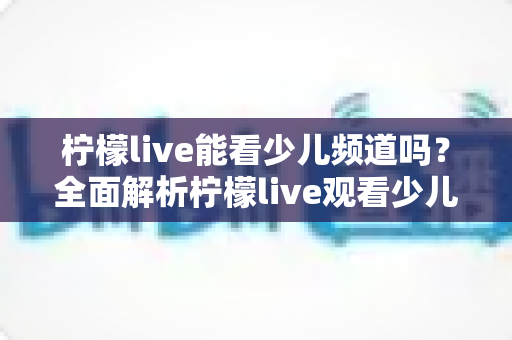 柠檬live能看少儿频道吗？全面解析柠檬live观看少儿节目的方法、优势与家长必备指南