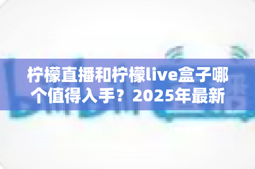 柠檬直播和柠檬live盒子哪个值得入手?2025年最新深度对比测评与选购全指南 柠檬直播和柠檬live盒子哪个值得入手?2025年最新深度对比测评与选购全指南