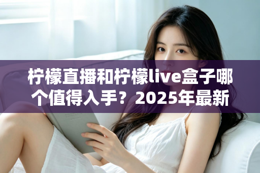 柠檬直播和柠檬live盒子哪个值得入手?2025年最新深度对比测评与选购全指南 柠檬直播和柠檬live盒子哪个值得入手?2025年最新深度对比测评与选购全指南
