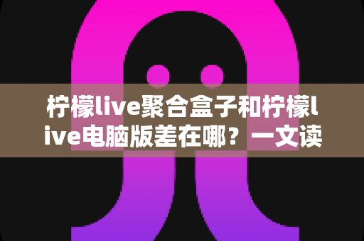 柠檬live聚合盒子和柠檬live电脑版差在哪?一文读懂两大版本的核心区别与选购指南 柠檬live聚合盒子和柠檬live电脑版差在哪?一文读懂两大版本的核心区别与选购指南