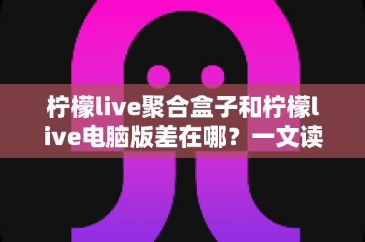 柠檬live聚合盒子和柠檬live电脑版差在哪？一文读懂两大版本的核心区别与选购指南