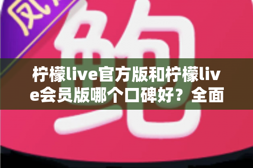 柠檬live官方版和柠檬live会员版哪个口碑好？全面对比解析助你做出明智选择
