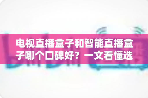 电视直播盒子和智能直播盒子哪个口碑好？一文看懂选购门道与真实用户评价