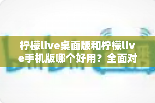 柠檬live桌面版和柠檬live手机版哪个好用？全面对比评测帮你找到最适合的版本