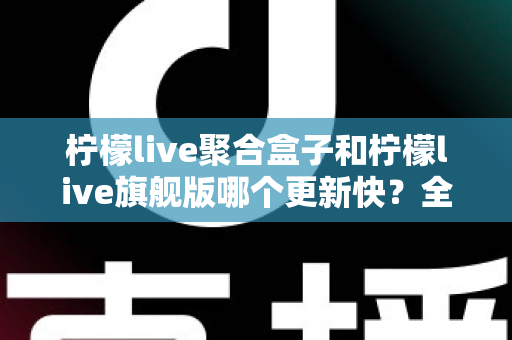 柠檬live聚合盒子和柠檬live旗舰版哪个更新快?全面对比与选购指南助你选对版本 柠檬live聚合盒子和柠檬live旗舰版哪个更新快?全面对比与选购指南助你选对版本
