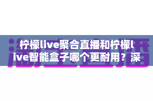 柠檬live聚合直播和柠檬live智能盒子哪个更耐用？深度解析使用寿命与选购避坑指南