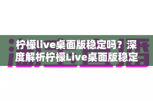 柠檬live桌面版稳定吗?深度解析柠檬Live桌面版稳定性、使用体验与优化技巧 柠檬live桌面版稳定吗?深度解析柠檬Live桌面版稳定性、使用体验与优化技巧