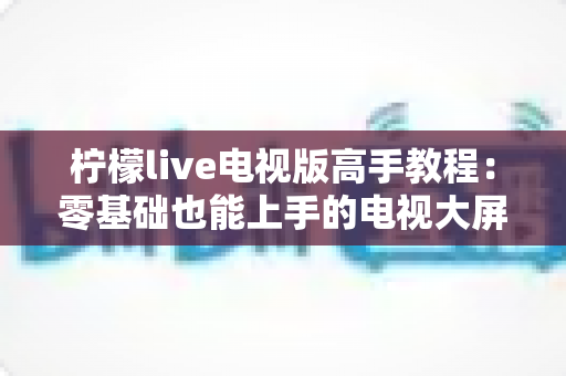 柠檬live电视版高手教程：零基础也能上手的电视大屏观影实战宝典