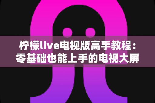 柠檬live电视版高手教程：零基础也能上手的电视大屏观影实战宝典