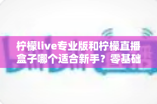 柠檬live专业版和柠檬直播盒子哪个适合新手?零基础主播必看的选型对比与避坑指南 柠檬live专业版和柠檬直播盒子哪个适合新手?零基础主播必看的选型对比与避坑指南