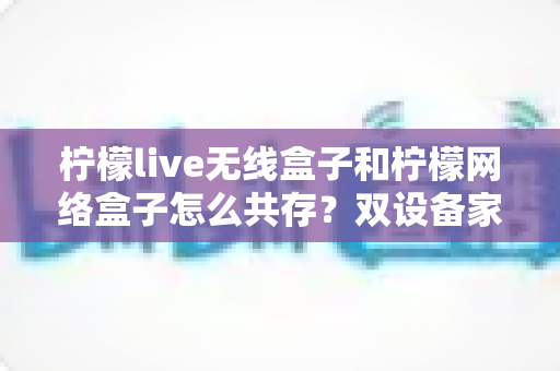 柠檬live无线盒子和柠檬网络盒子怎么共存?双设备家庭网络搭建全攻略 柠檬live无线盒子和柠檬网络盒子怎么共存?双设备家庭网络搭建全攻略