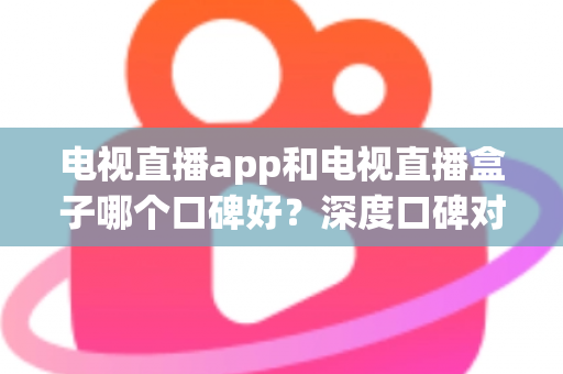 电视直播app和电视直播盒子哪个口碑好？深度口碑对比与选购全指南