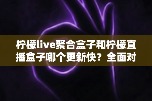 柠檬live聚合盒子和柠檬直播盒子哪个更新快？全面对比分析与使用指南