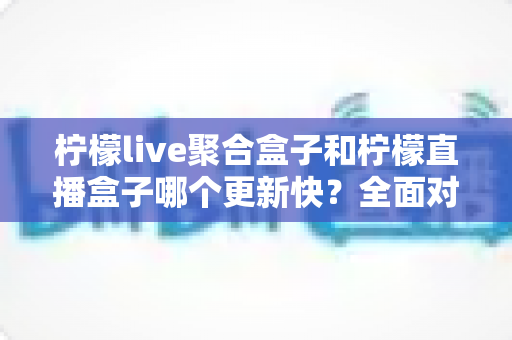 柠檬live聚合盒子和柠檬直播盒子哪个更新快？全面对比分析与使用指南