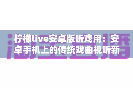 柠檬live安卓版听戏用：安卓手机上的传统戏曲视听新体验，随时随地畅享梨园之声