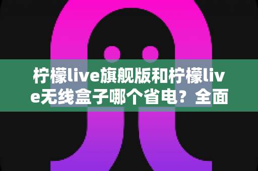 柠檬live旗舰版和柠檬live无线盒子哪个省电？全面功耗对比与实用选购指南