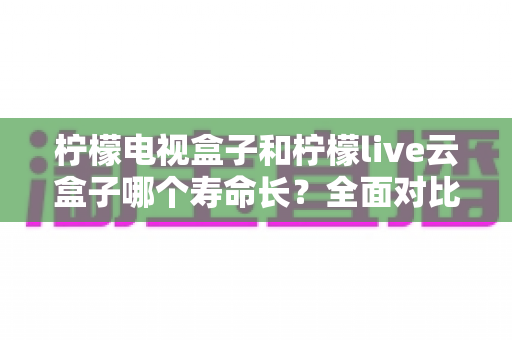 柠檬电视盒子和柠檬live云盒子哪个寿命长?全面对比使用寿命与选购避坑指南 柠檬电视盒子和柠檬live云盒子哪个寿命长?全面对比使用寿命与选购避坑指南