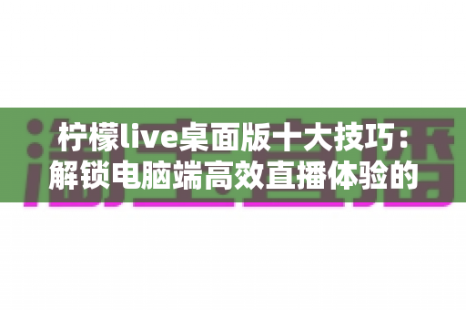 柠檬live桌面版十大技巧:解锁电脑端高效直播体验的完全指南 柠檬live桌面版十大技巧:解锁电脑端高效直播体验的完全指南