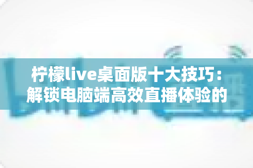 柠檬live桌面版十大技巧:解锁电脑端高效直播体验的完全指南 柠檬live桌面版十大技巧:解锁电脑端高效直播体验的完全指南