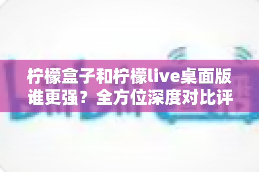 柠檬盒子和柠檬live桌面版谁更强？全方位深度对比评测，看完再选不踩坑