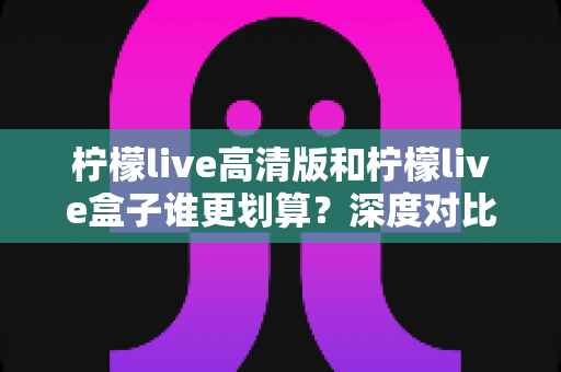 柠檬live高清版和柠檬live盒子谁更划算？深度对比帮你省钱又省心