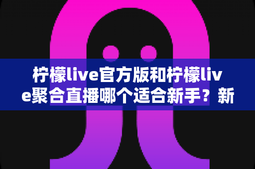 柠檬live官方版和柠檬live聚合直播哪个适合新手?新手入门选择全指南 柠檬live官方版和柠檬live聚合直播哪个适合新手?新手入门选择全指南