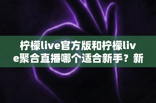 柠檬live官方版和柠檬live聚合直播哪个适合新手?新手入门选择全指南 柠檬live官方版和柠檬live聚合直播哪个适合新手?新手入门选择全指南