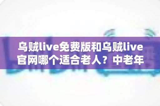 乌贼live免费版和乌贼live官网哪个适合老人?中老年用户轻松看直播的实用选择指南 乌贼live免费版和乌贼live官网哪个适合老人?中老年用户轻松看直播的实用选择指南