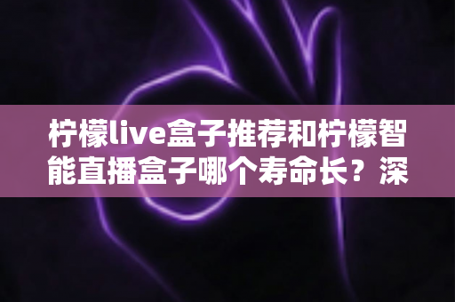 柠檬live盒子推荐和柠檬智能直播盒子哪个寿命长?深度对比分析与延长寿命全攻略 柠檬live盒子推荐和柠檬智能直播盒子哪个寿命长?深度对比分析与延长寿命全攻略