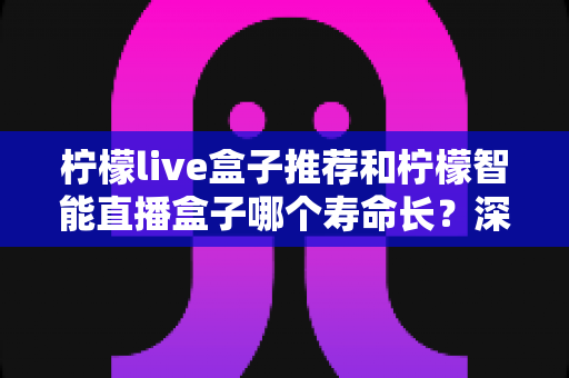 柠檬live盒子推荐和柠檬智能直播盒子哪个寿命长？深度对比分析与延长寿命全攻略