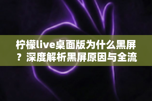 柠檬live桌面版为什么黑屏?深度解析黑屏原因与全流程解决方案指南 柠檬live桌面版为什么黑屏?深度解析黑屏原因与全流程解决方案指南