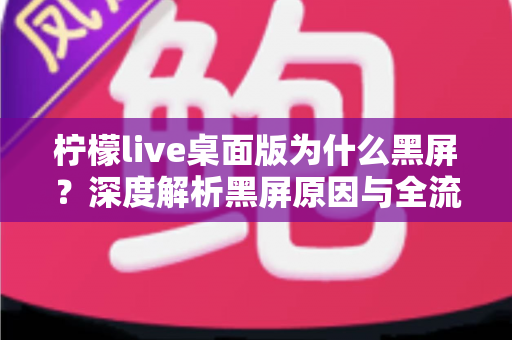 柠檬live桌面版为什么黑屏?深度解析黑屏原因与全流程解决方案指南 柠檬live桌面版为什么黑屏?深度解析黑屏原因与全流程解决方案指南