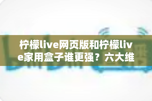 柠檬live网页版和柠檬live家用盒子谁更强？六大维度深度对比，看完这篇就知道怎么选