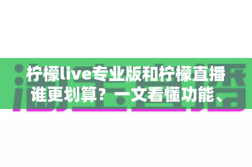 柠檬live专业版和柠檬直播谁更划算？一文看懂功能、价格与适用人群的深度对比