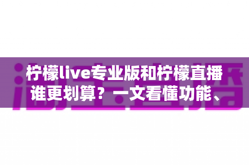 柠檬live专业版和柠檬直播谁更划算？一文看懂功能、价格与适用人群的深度对比