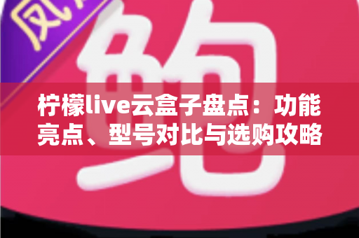 柠檬live云盒子盘点:功能亮点、型号对比与选购攻略一篇看懂 柠檬live云盒子盘点:功能亮点、型号对比与选购攻略一篇看懂