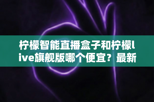 柠檬智能直播盒子和柠檬live旗舰版哪个便宜？最新价格对比与选购避坑全攻略