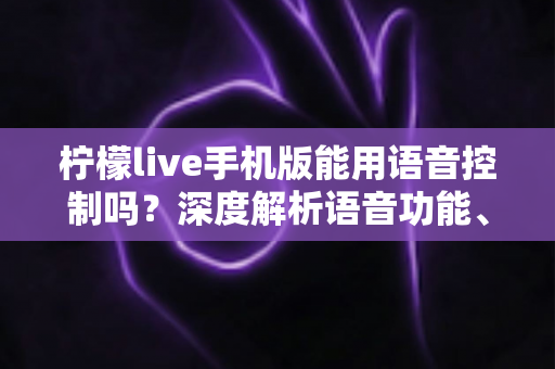 柠檬live手机版能用语音控制吗？深度解析语音功能、操作方法与实用技巧全指南