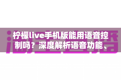 柠檬live手机版能用语音控制吗？深度解析语音功能、操作方法与实用技巧全指南
