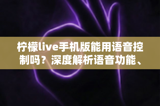 柠檬live手机版能用语音控制吗？深度解析语音功能、操作方法与实用技巧全指南